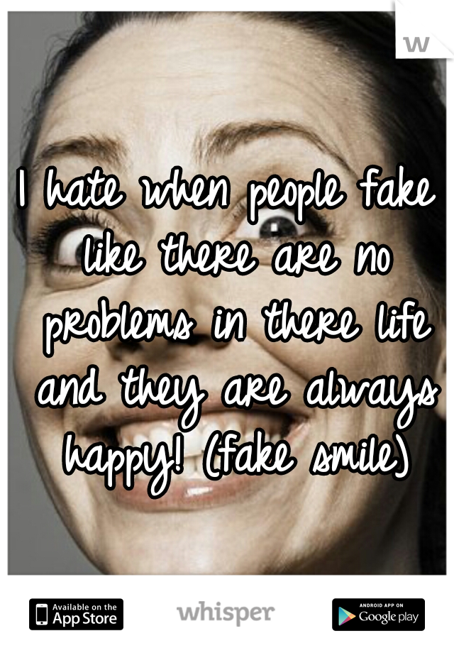 I hate when people fake like there are no problems in there life and they are always happy! (fake smile)