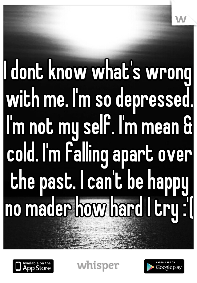 I dont know what's wrong with me. I'm so depressed. I'm not my self. I'm mean & cold. I'm falling apart over the past. I can't be happy no mader how hard I try :'(