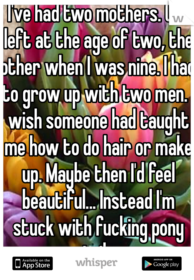 I've had two mothers. One left at the age of two, the other when I was nine. I had to grow up with two men. I wish someone had taught me how to do hair or make up. Maybe then I'd feel beautiful... Instead I'm stuck with fucking pony tails