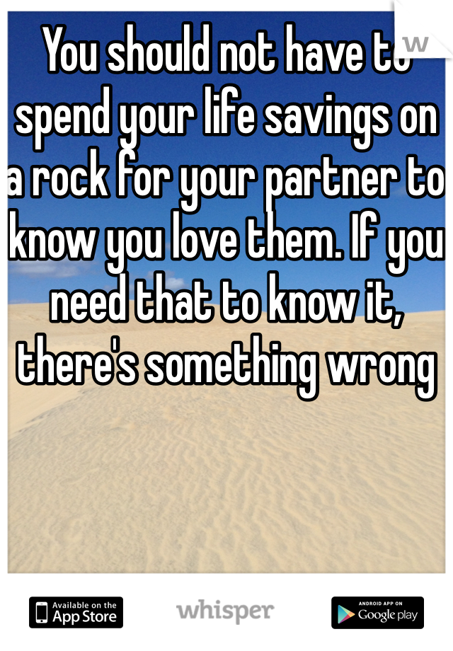 You should not have to spend your life savings on a rock for your partner to know you love them. If you need that to know it, there's something wrong