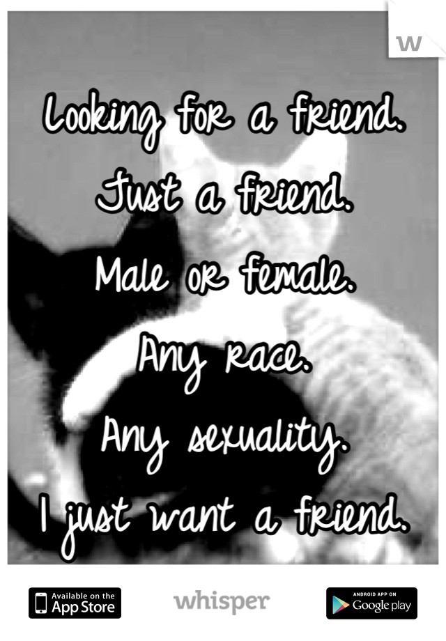 Looking for a friend.
Just a friend.
Male or female.
Any race.
Any sexuality.
I just want a friend.