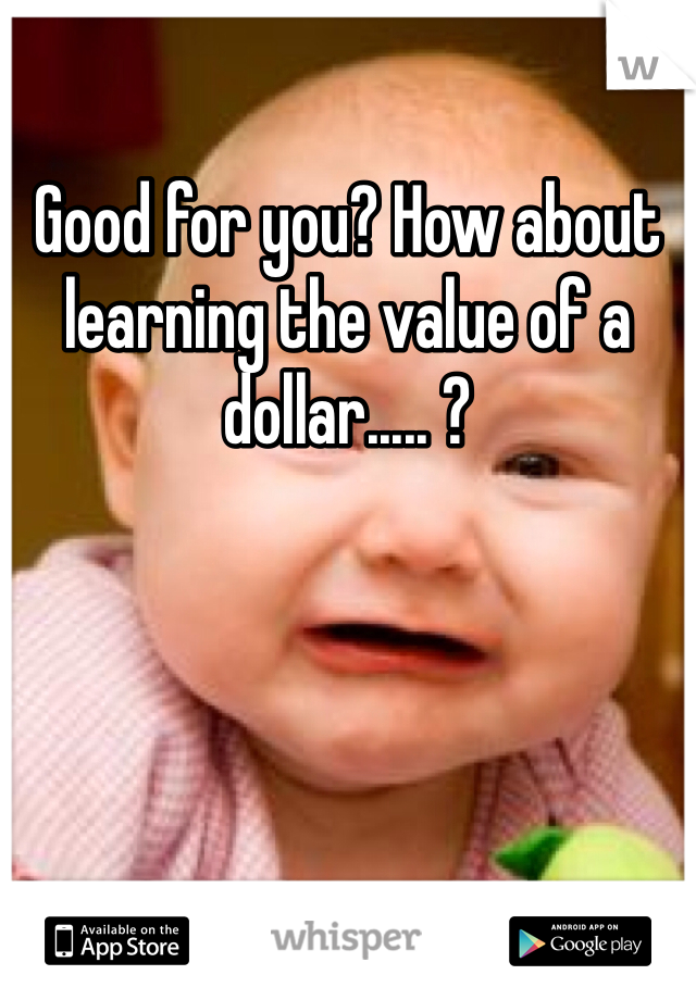 Good for you? How about learning the value of a dollar..... ?