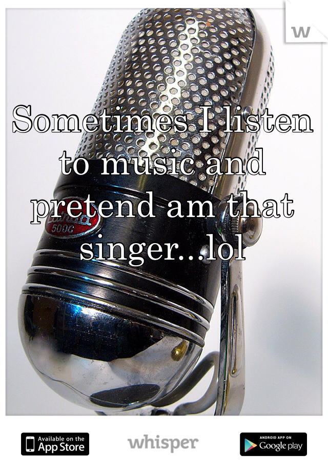 Sometimes I listen to music and pretend am that singer...lol
