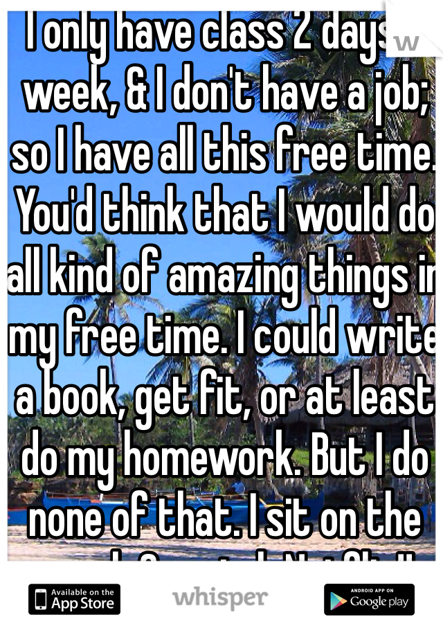 I only have class 2 days a week, & I don't have a job; so I have all this free time. You'd think that I would do all kind of amazing things in my free time. I could write a book, get fit, or at least do my homework. But I do none of that. I sit on the couch & watch Netflix!!