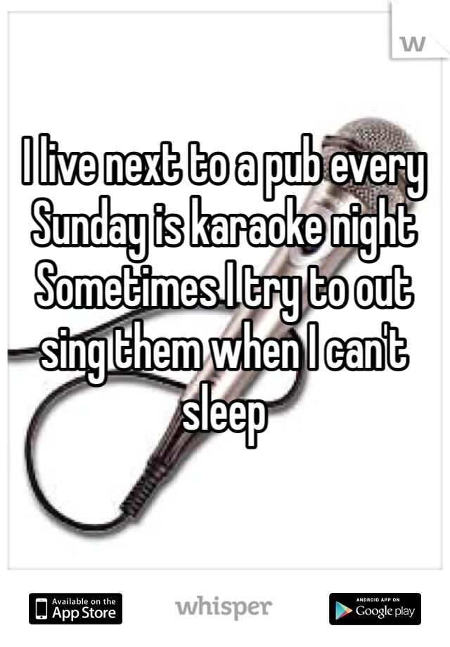 I live next to a pub every Sunday is karaoke night 
Sometimes I try to out sing them when I can't sleep   