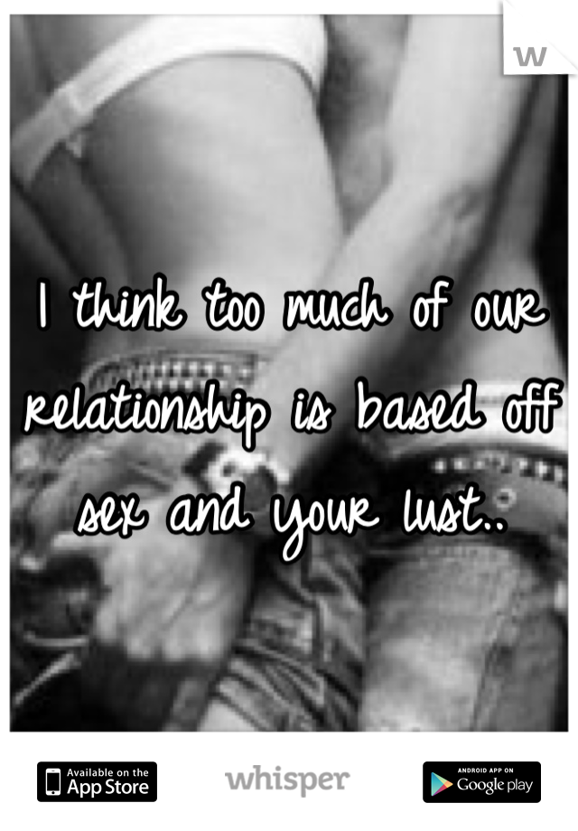 I think too much of our relationship is based off sex and your lust..