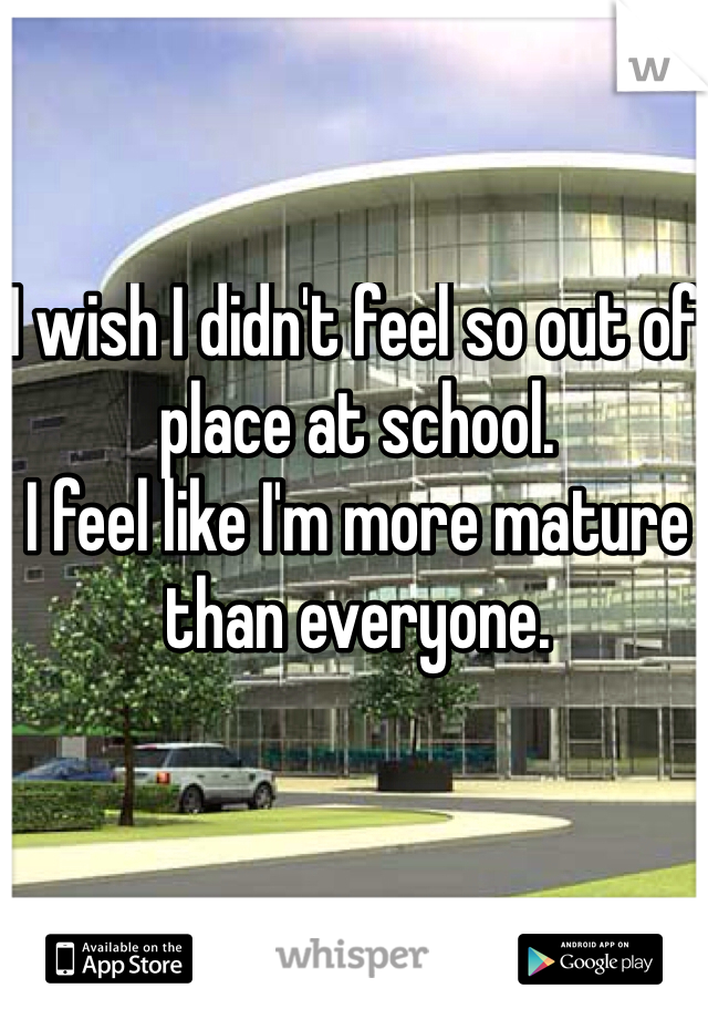I wish I didn't feel so out of place at school. 
I feel like I'm more mature than everyone. 