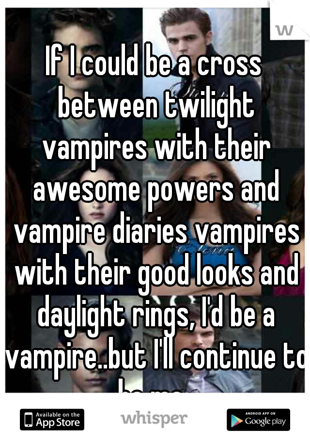 If I could be a cross between twilight vampires with their awesome powers and vampire diaries vampires with their good looks and daylight rings, I'd be a vampire..but I'll continue to be me. 