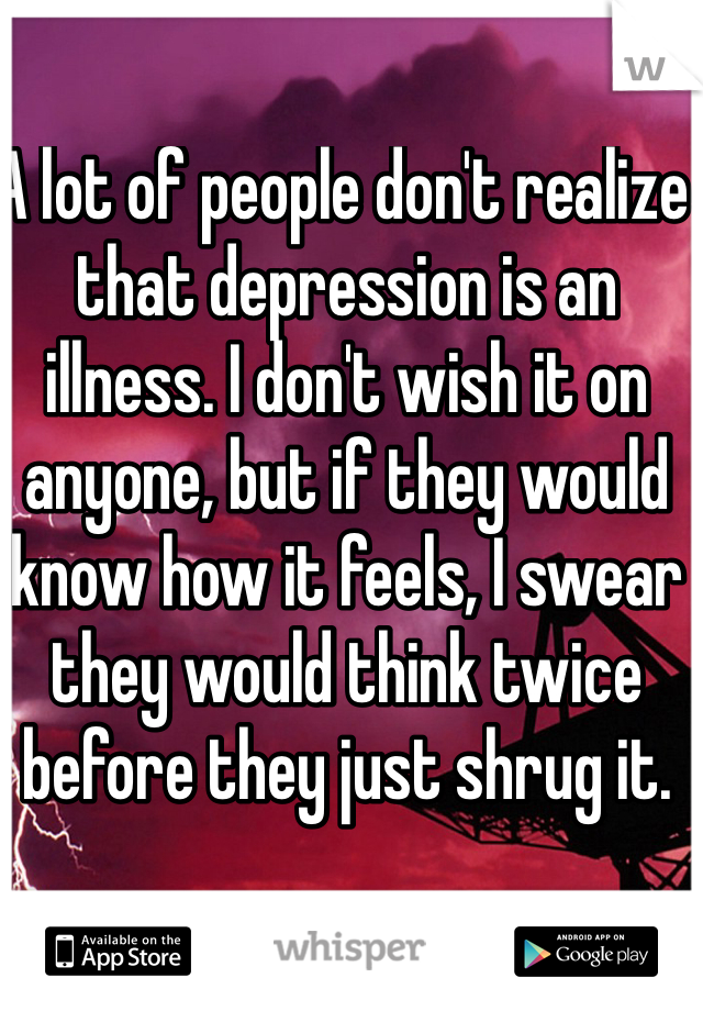 A lot of people don't realize that depression is an illness. I don't wish it on anyone, but if they would know how it feels, I swear they would think twice before they just shrug it.