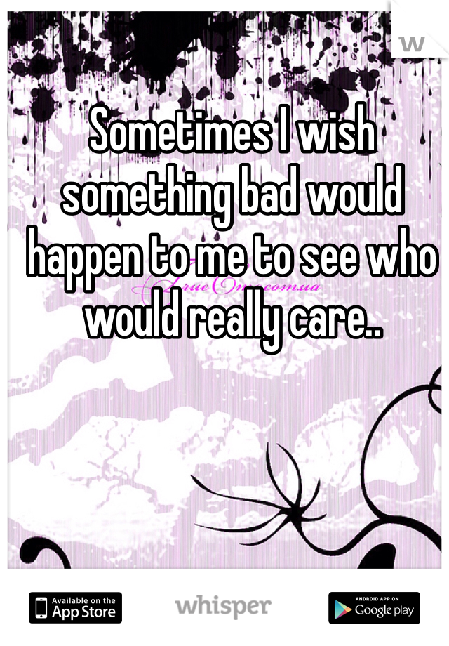 Sometimes I wish something bad would happen to me to see who would really care.. 
