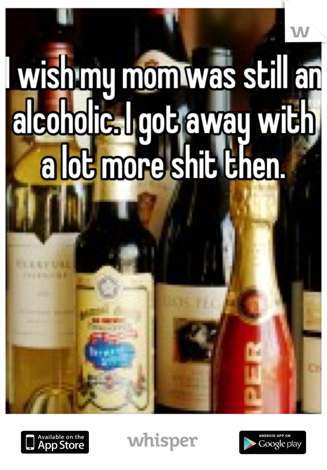 I wish my mom was still an alcoholic. I got away with a lot more shit then.