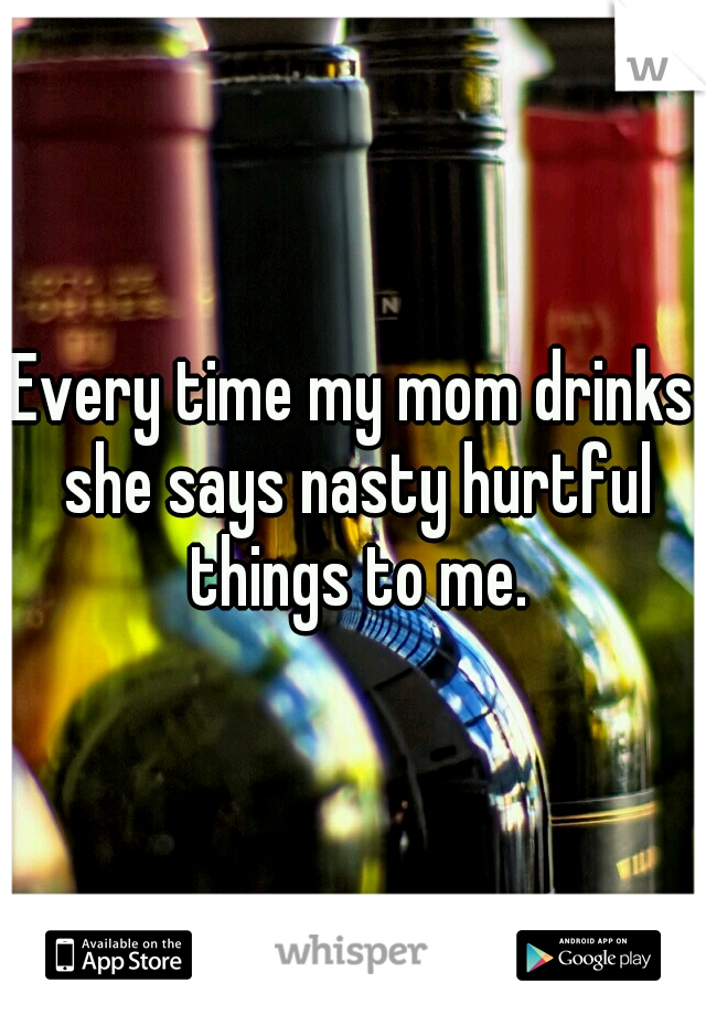 Every time my mom drinks she says nasty hurtful things to me.