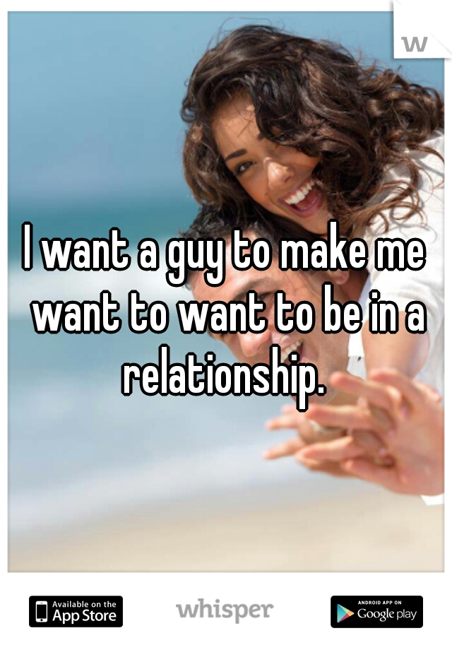 I want a guy to make me want to want to be in a relationship. 