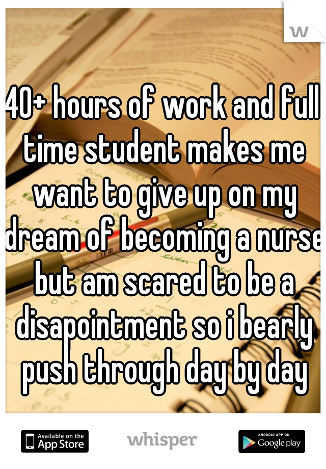 40+ hours of work and full time student makes me want to give up on my dream of becoming a nurse but am scared to be a disapointment so i bearly push through day by day