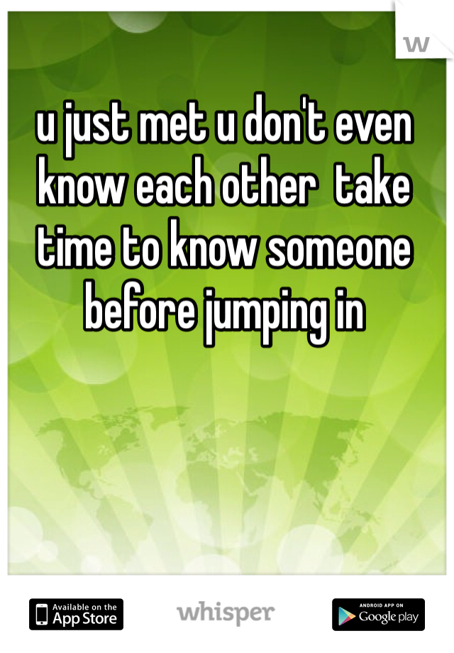 u just met u don't even know each other  take time to know someone before jumping in 