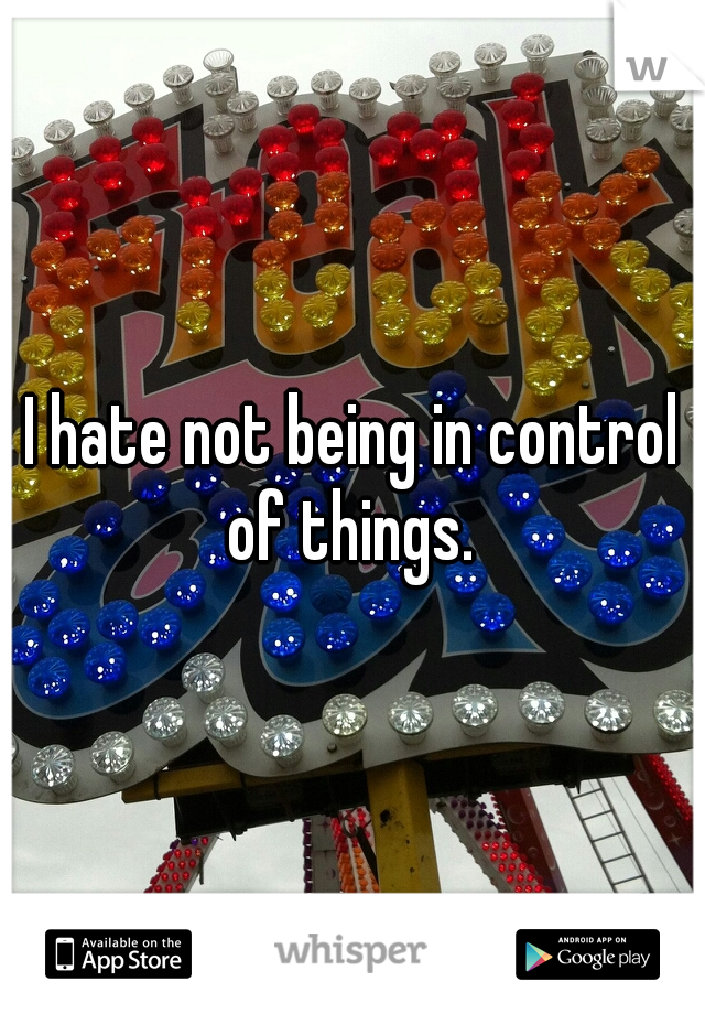 I hate not being in control of things. 