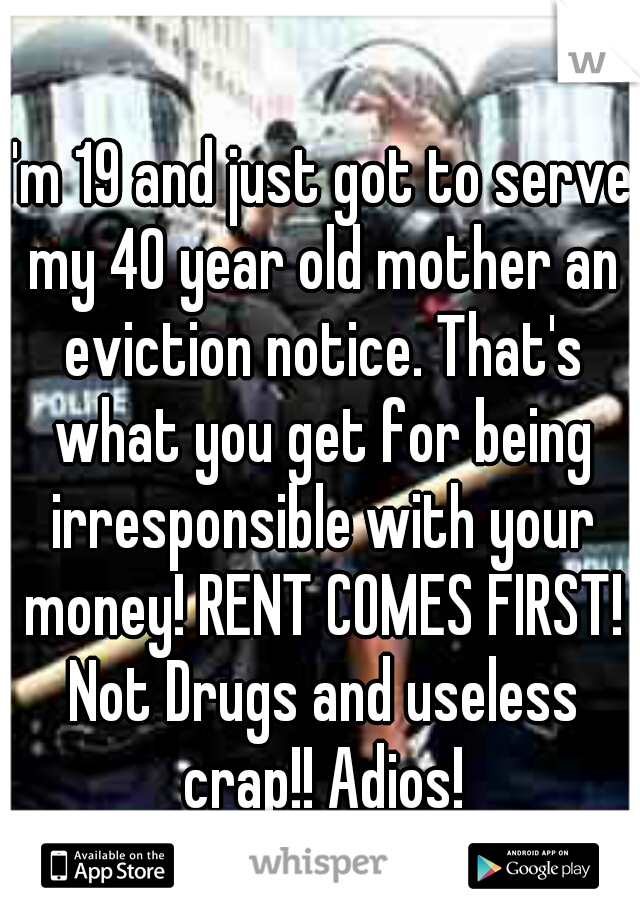 I'm 19 and just got to serve my 40 year old mother an eviction notice. That's what you get for being irresponsible with your money! RENT COMES FIRST! Not Drugs and useless crap!! Adios!