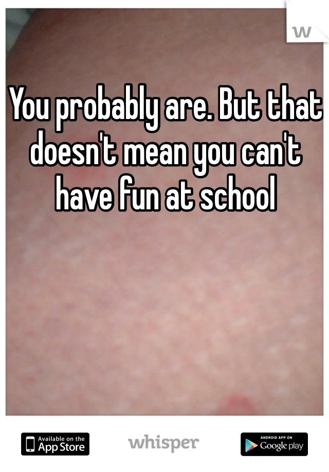 You probably are. But that doesn't mean you can't have fun at school