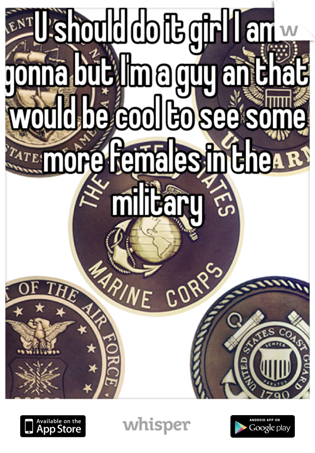 U should do it girl I am gonna but I'm a guy an that would be cool to see some more females in the military
