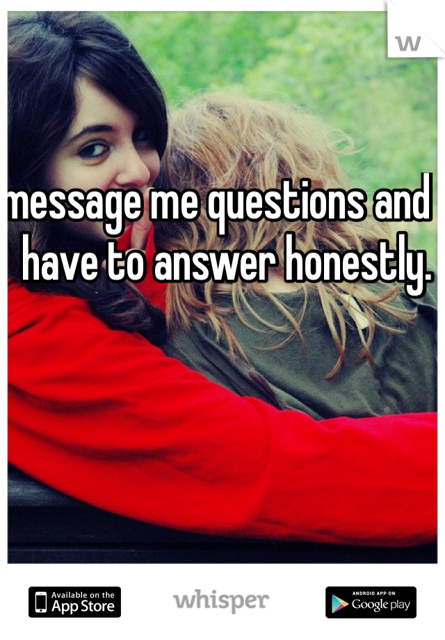 message me questions and I have to answer honestly.