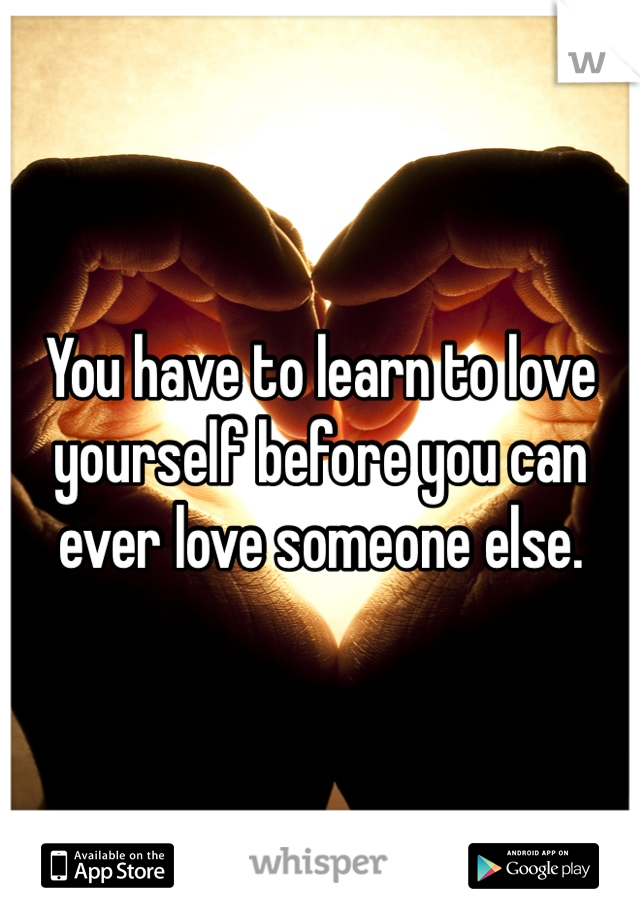 You have to learn to love yourself before you can ever love someone else. 
