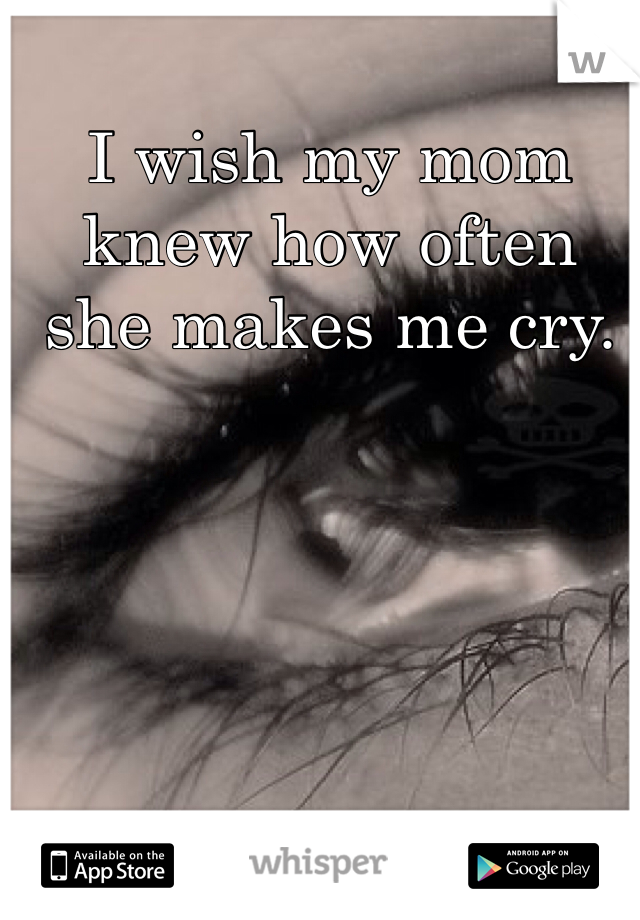 I wish my mom knew how often she makes me cry.
