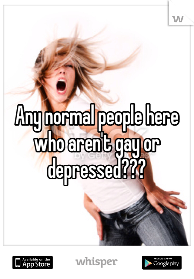 Any normal people here who aren't gay or depressed??? 
