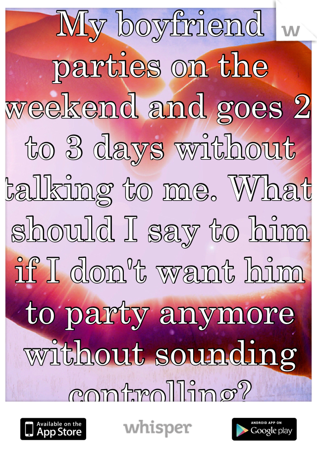 My boyfriend parties on the weekend and goes 2 to 3 days without talking to me. What should I say to him if I don't want him to party anymore without sounding controlling? 
