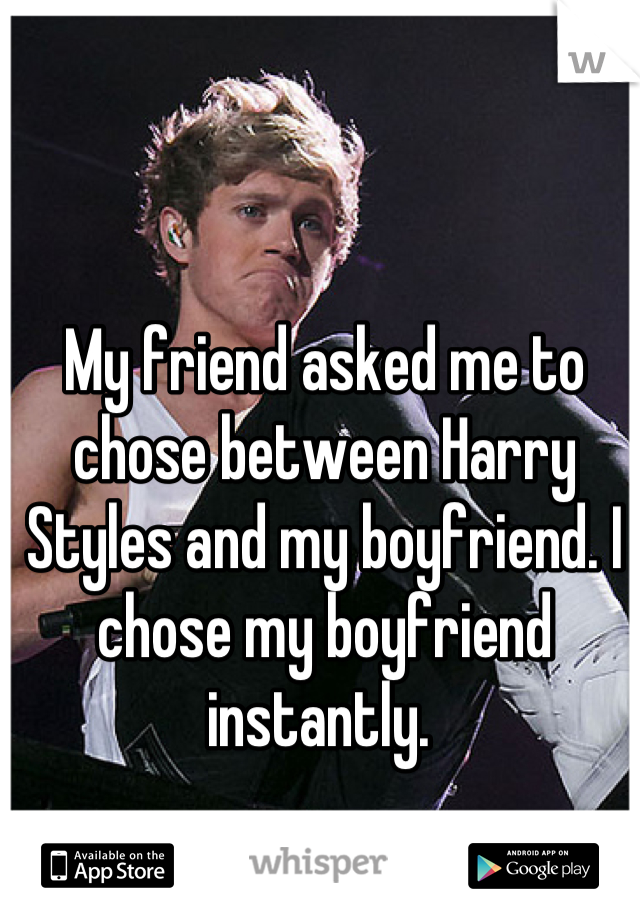 My friend asked me to chose between Harry Styles and my boyfriend. I chose my boyfriend instantly. 