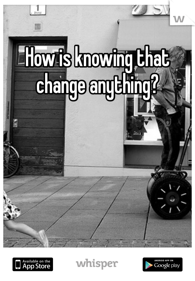 How is knowing that change anything?