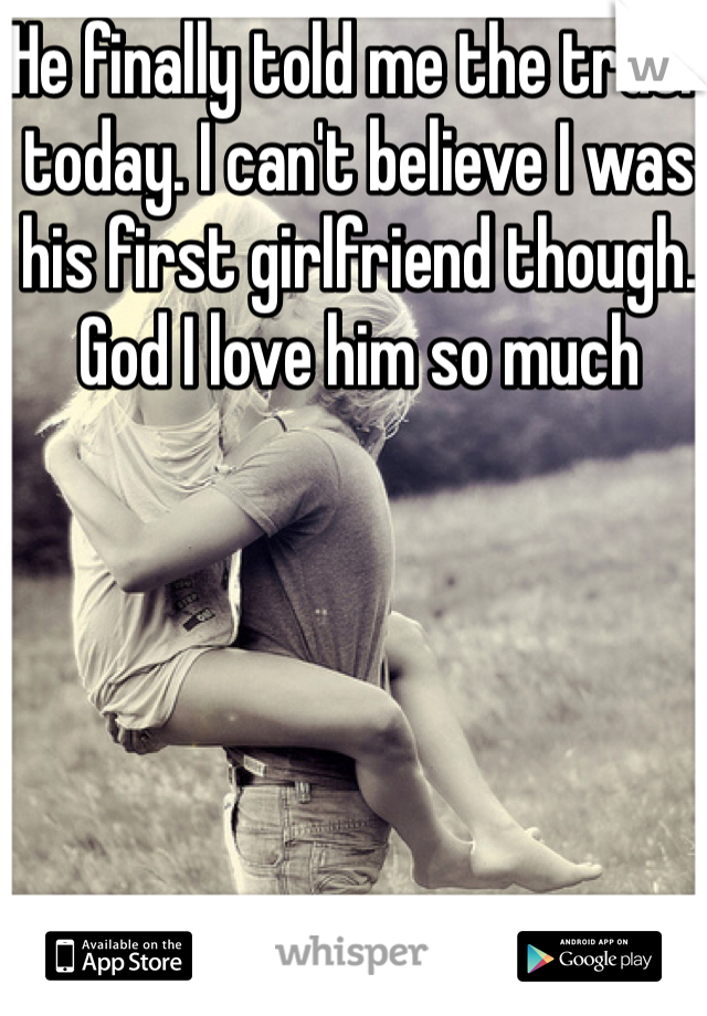He finally told me the truth today. I can't believe I was his first girlfriend though. God I love him so much