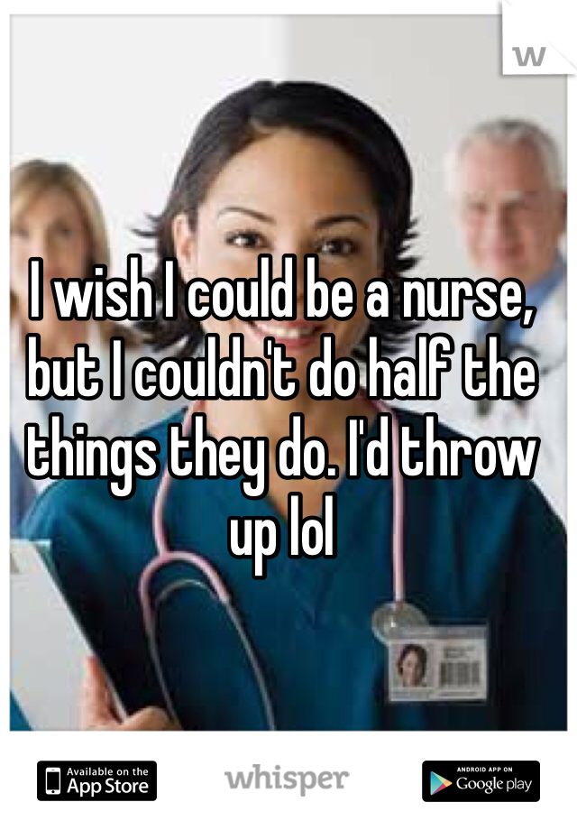 I wish I could be a nurse, but I couldn't do half the things they do. I'd throw up lol