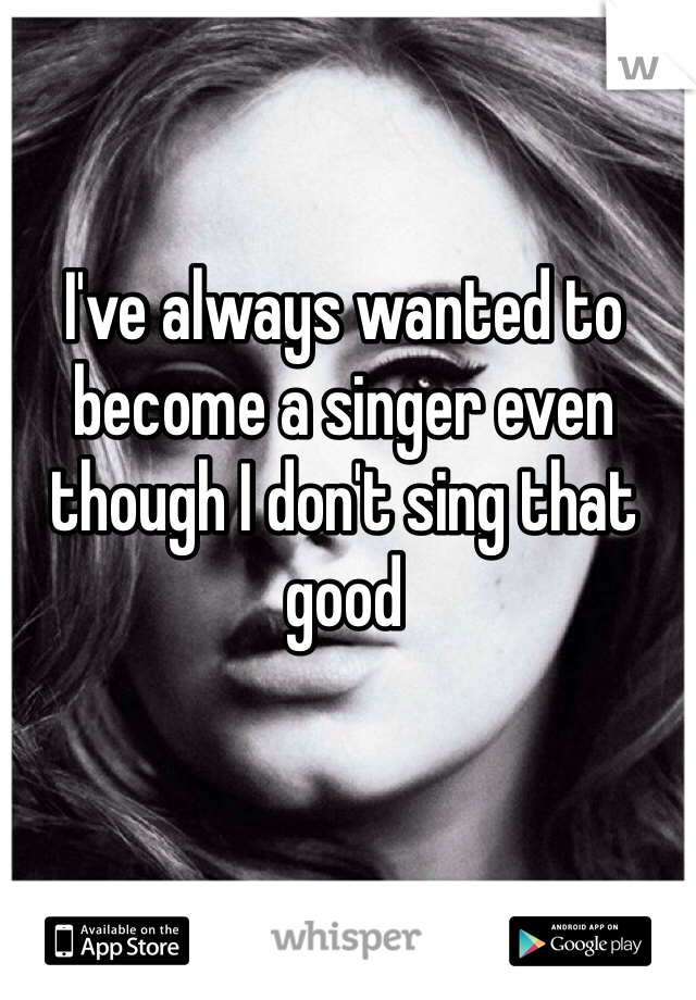 I've always wanted to become a singer even though I don't sing that good