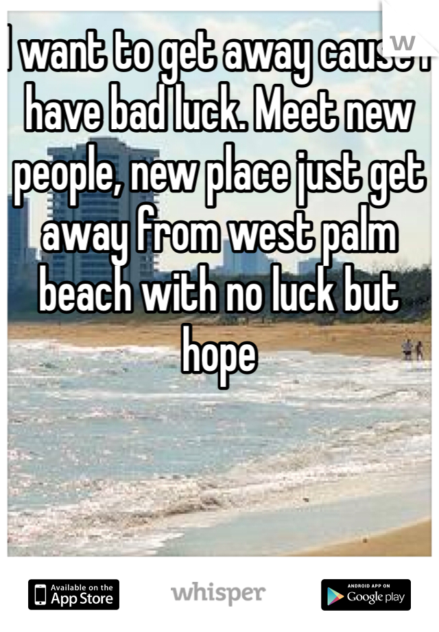 I want to get away cause I have bad luck. Meet new people, new place just get away from west palm beach with no luck but hope 