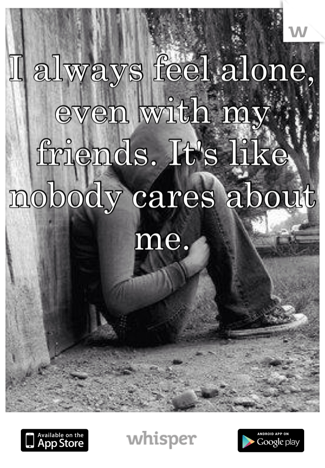 I always feel alone, even with my friends. It's like nobody cares about me. 