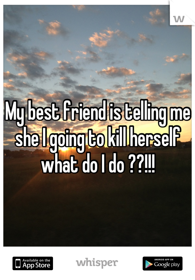 My best friend is telling me she I going to kill herself what do I do ??!!!
