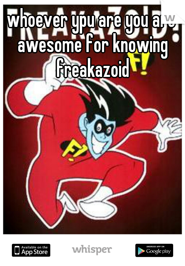 whoever ypu are you are awesome for knowing freakazoid