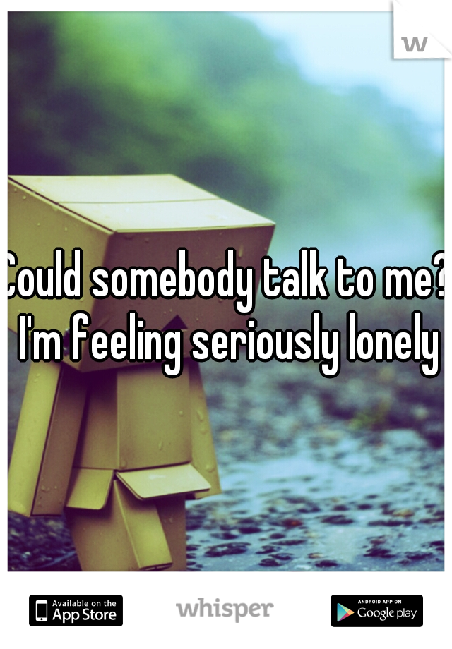 Could somebody talk to me? I'm feeling seriously lonely