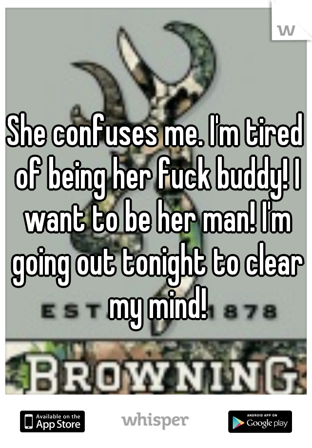 She confuses me. I'm tired of being her fuck buddy! I want to be her man! I'm going out tonight to clear my mind!