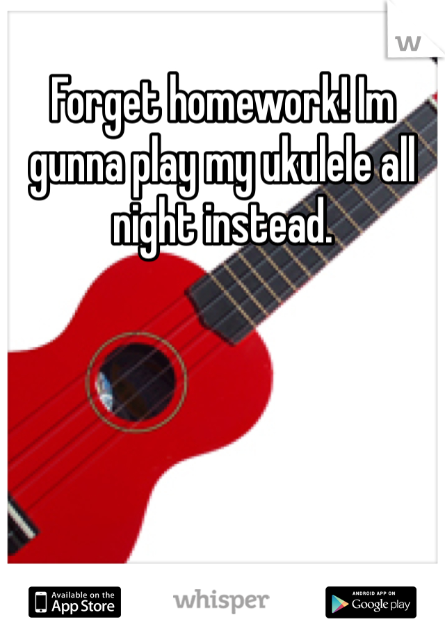 Forget homework! Im gunna play my ukulele all night instead. 