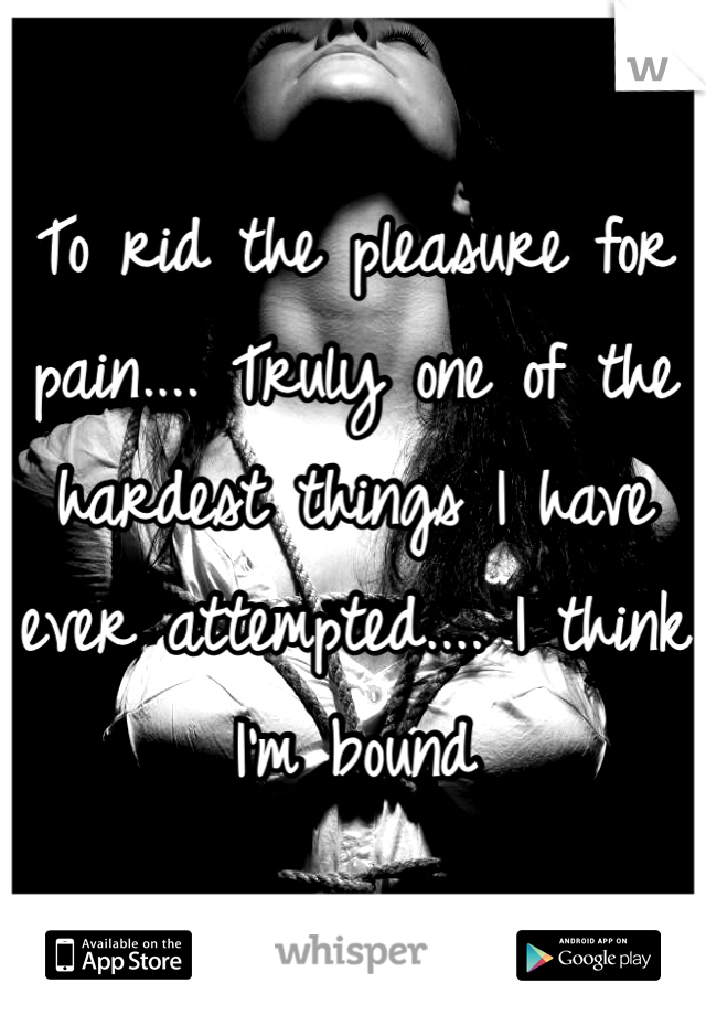 To rid the pleasure for pain.... Truly one of the hardest things I have ever attempted.... I think I'm bound