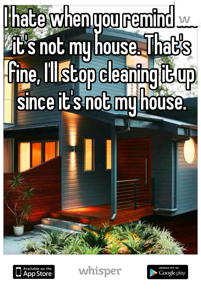 I hate when you remind me it's not my house. That's fine, I'll stop cleaning it up since it's not my house. 