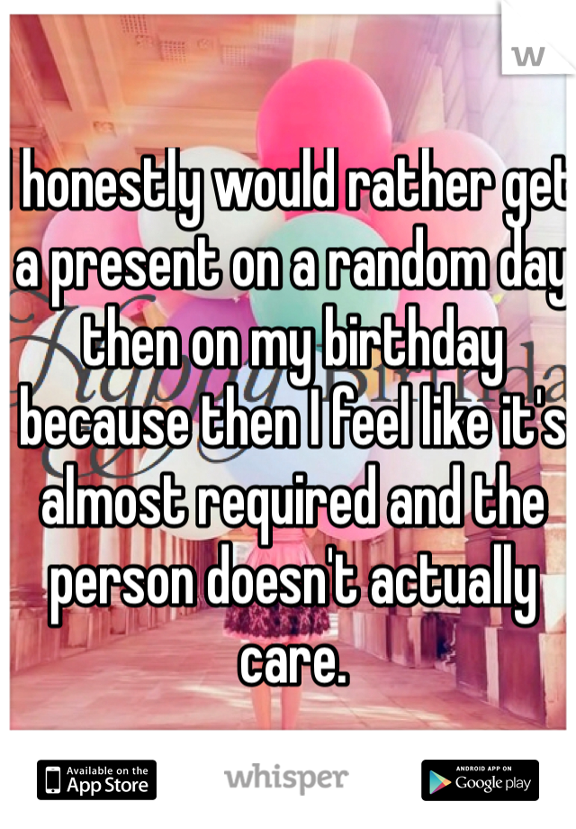 I honestly would rather get a present on a random day then on my birthday because then I feel like it's almost required and the person doesn't actually care. 