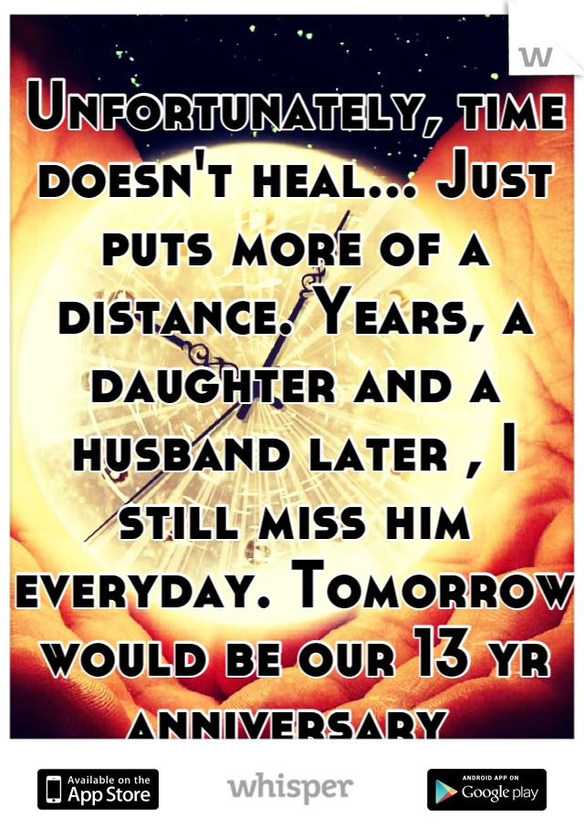 Unfortunately, time doesn't heal... Just puts more of a distance. Years, a daughter and a husband later , I still miss him everyday. Tomorrow would be our 13 yr anniversary 