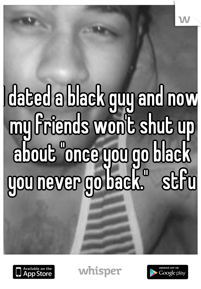 I dated a black guy and now my friends won't shut up about "once you go black you never go back." 
stfu