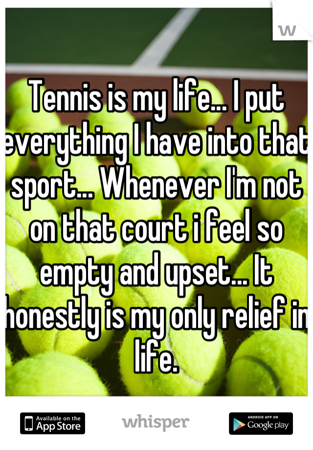 Tennis is my life... I put everything I have into that sport... Whenever I'm not on that court i feel so empty and upset... It honestly is my only relief in life.