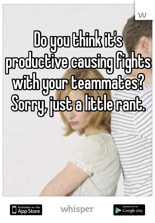 Do you think it's productive causing fights with your teammates? Sorry, just a little rant.