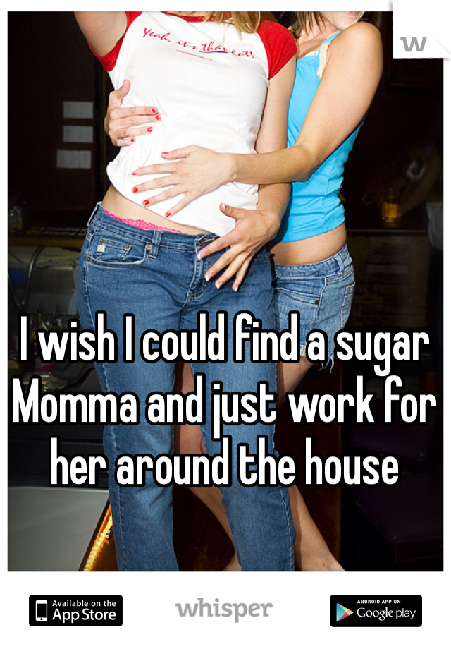 I wish I could find a sugar Momma and just work for her around the house