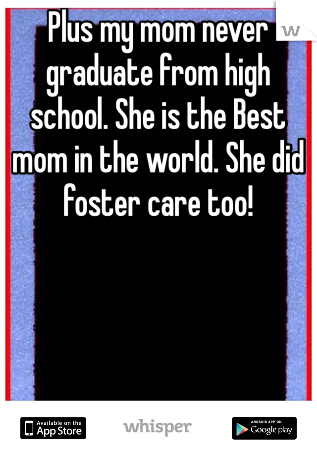 Plus my mom never graduate from high school. She is the Best mom in the world. She did foster care too!