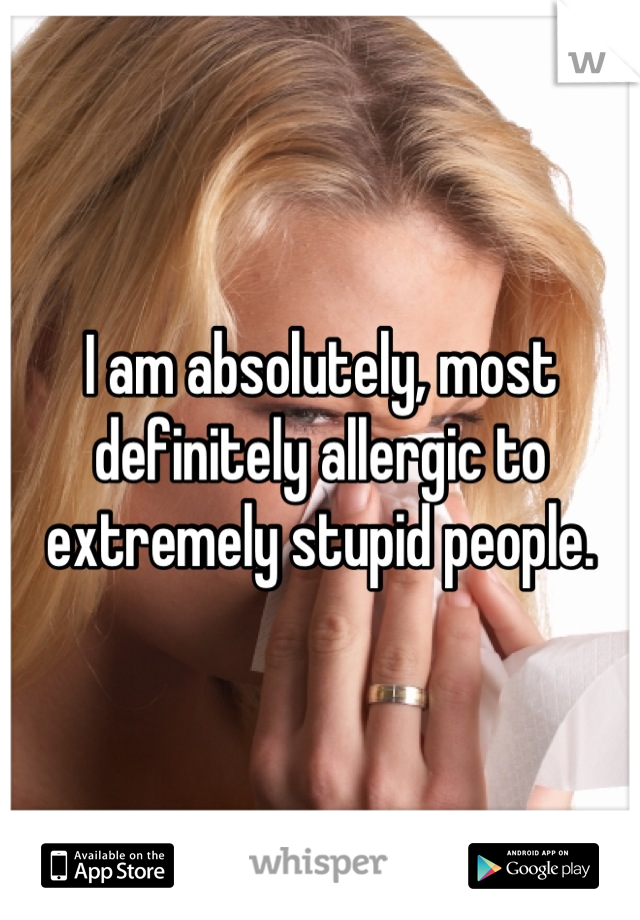 I am absolutely, most definitely allergic to extremely stupid people.